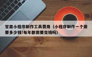 随县甘肃小程序制作工具费用（小程序制作一个需要多少钱!每年都需要交钱吗）