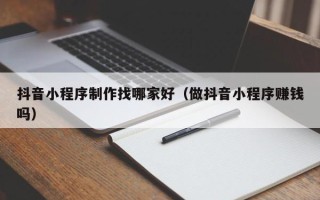 随县抖音小程序制作找哪家好（做抖音小程序赚钱吗）