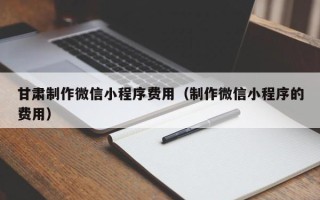 随县甘肃制作微信小程序费用（制作微信小程序的费用）
