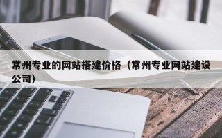 随县常州专业的网站搭建价格（常州专业网站建设公司）