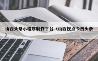 随县山西头条小程序制作平台（山西视点今日头条）